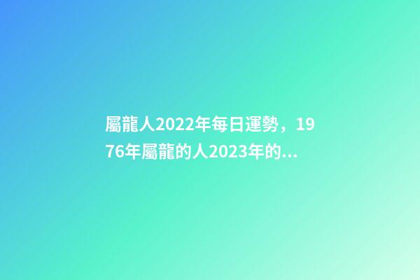 屬龍人2022年每日運勢，1976年屬龍的人2023年的運勢及運程 屬龍人每日運勢查詢，2021年屬龍人的運勢及運程？-第1張-觀點-玄機派